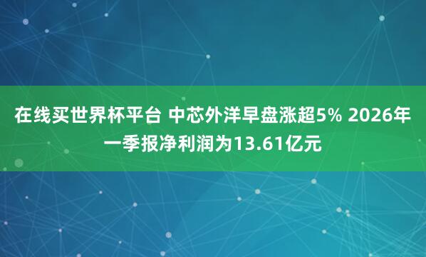 在线买世界杯平台 中芯外洋早盘涨超5% 2026年一季报净利润为13.61亿元
