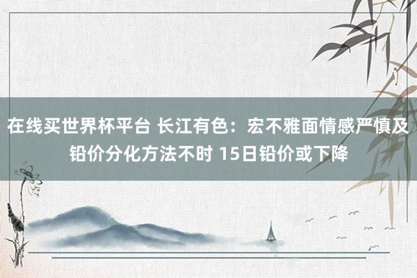 在线买世界杯平台 长江有色:宏不雅面情感严慎及铅价分化方法不时 15日铅价或下降