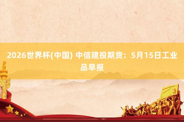 2026世界杯(中国) 中信建投期货:5月15日工业品早报