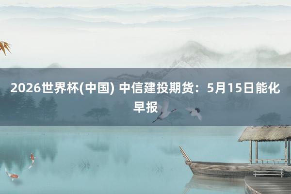 2026世界杯(中国) 中信建投期货:5月15日能化早报