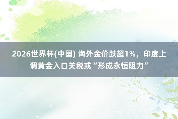 2026世界杯(中国) 海外金价跌超1%,印度上调黄金入口关税或“形成永恒阻力”
