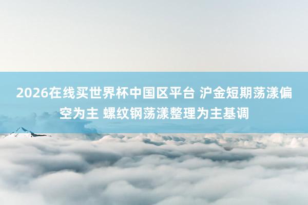2026在线买世界杯中国区平台 沪金短期荡漾偏空为主 螺纹钢荡漾整理为主基调