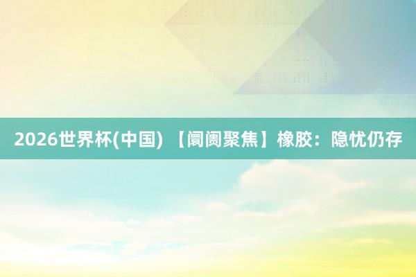 2026世界杯(中国) 【阛阓聚焦】橡胶:隐忧仍存