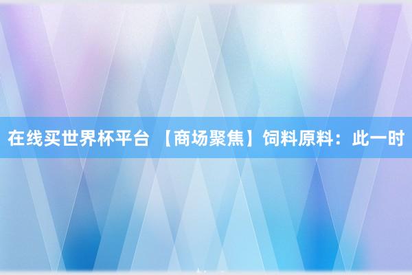 在线买世界杯平台 【商场聚焦】饲料原料:此一时