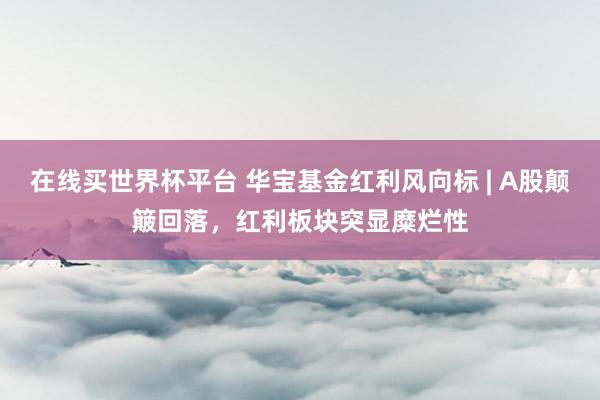 在线买世界杯平台 华宝基金红利风向标 | A股颠簸回落,红利板块突显糜烂性
