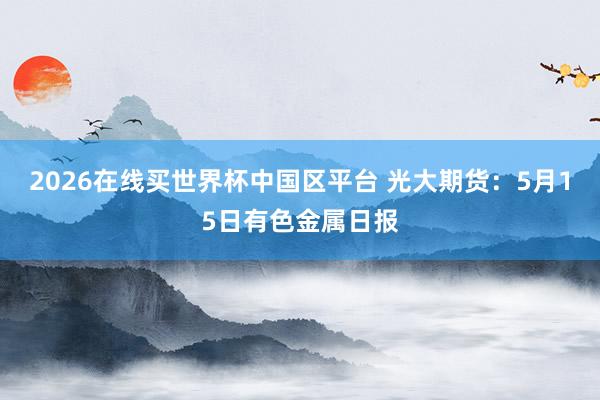2026在线买世界杯中国区平台 光大期货:5月15日有色金属日报