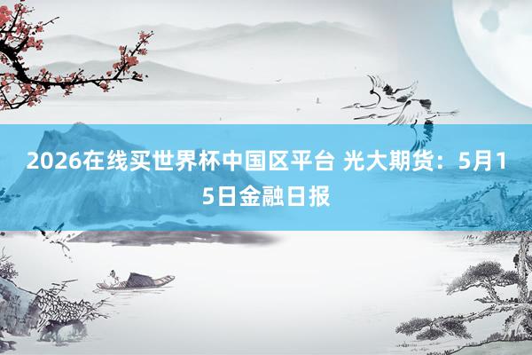 2026在线买世界杯中国区平台 光大期货:5月15日金融日报