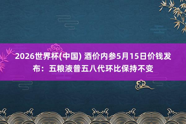 2026世界杯(中国) 酒价内参5月15日价钱发布:五粮液普五八代环比保持不变
