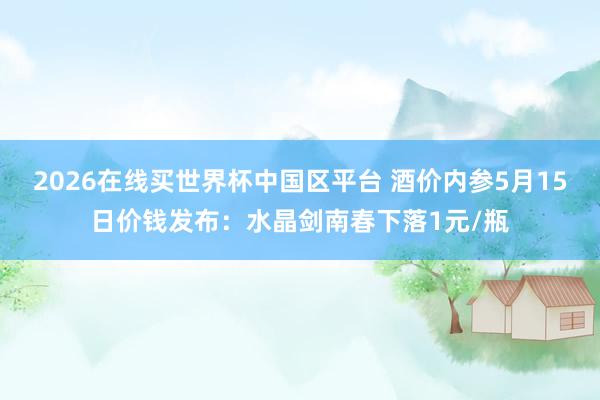 2026在线买世界杯中国区平台 酒价内参5月15日价钱发布:水晶剑南春下落1元/瓶