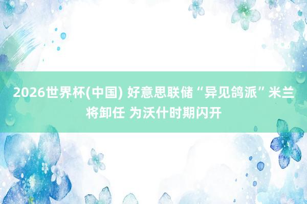 2026世界杯(中国) 好意思联储“异见鸽派”米兰将卸任 为沃什时期闪开
