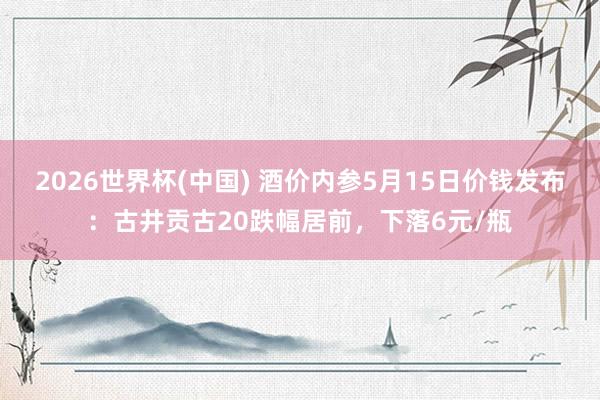 2026世界杯(中国) 酒价内参5月15日价钱发布：古井贡古20跌幅居前，下落6元/瓶