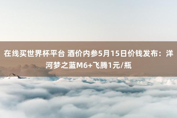 在线买世界杯平台 酒价内参5月15日价钱发布：洋河梦之蓝M6+飞腾1元/瓶