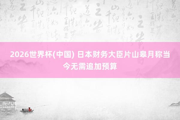 2026世界杯(中国) 日本财务大臣片山皋月称当今无需追加预算