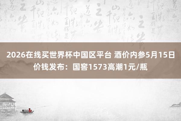2026在线买世界杯中国区平台 酒价内参5月15日价钱发布：国窖1573高潮1元/瓶