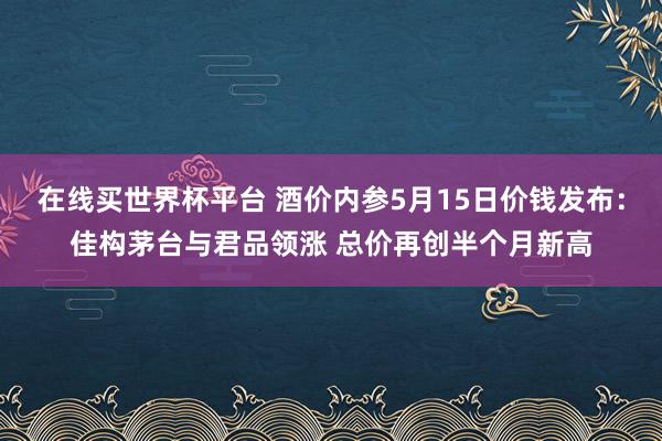 在线买世界杯平台 酒价内参5月15日价钱发布:佳构茅台与君品领涨 总价再创半个月新高