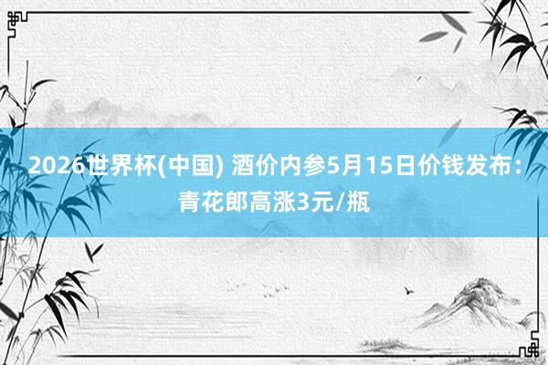 2026世界杯(中国) 酒价内参5月15日价钱发布:青花郎高涨3元/瓶