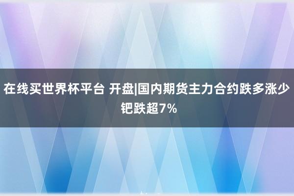 在线买世界杯平台 开盘|国内期货主力合约跌多涨少 钯跌超7%