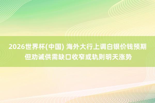 2026世界杯(中国) 海外大行上调白银价钱预期 但劝诫供需缺口收窄或轨则明天涨势