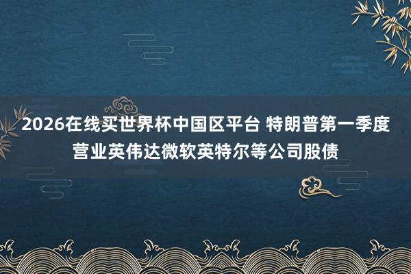 2026在线买世界杯中国区平台 特朗普第一季度营业英伟达微软英特尔等公司股债