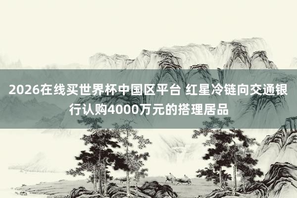 2026在线买世界杯中国区平台 红星冷链向交通银行认购4000万元的搭理居品