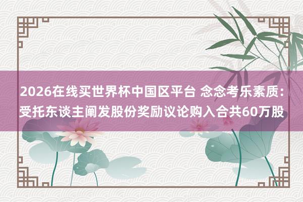 2026在线买世界杯中国区平台 念念考乐素质:受托东谈主阐发股份奖励议论购入合共60万股