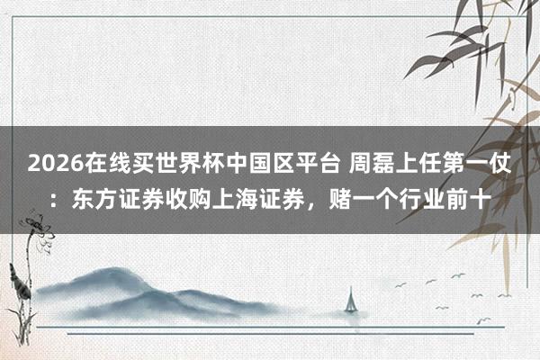 2026在线买世界杯中国区平台 周磊上任第一仗:东方证券收购上海证券,赌一个行业前十