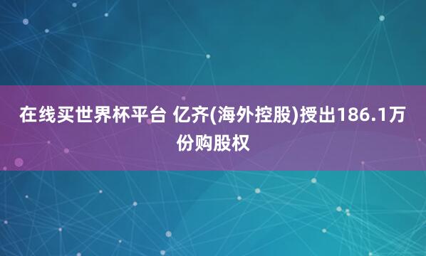 在线买世界杯平台 亿齐(海外控股)授出186.1万份购股权
