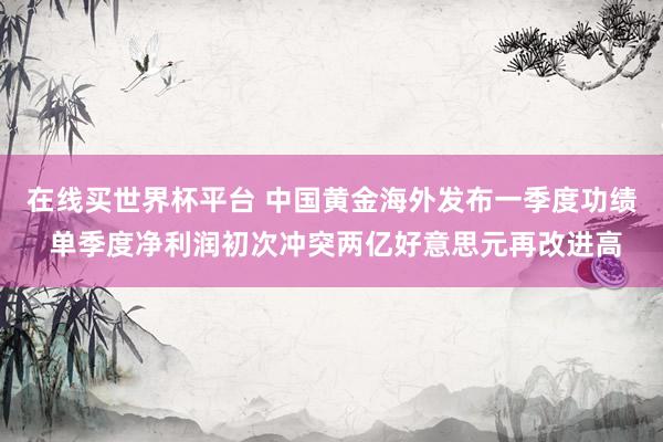 在线买世界杯平台 中国黄金海外发布一季度功绩 单季度净利润初次冲突两亿好意思元再改进高
