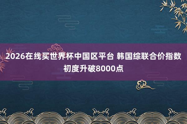 2026在线买世界杯中国区平台 韩国综联合价指数初度升破8000点