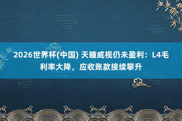2026世界杯(中国) 天瞳威视仍未盈利:L4毛利率大降,应收账款接续攀升