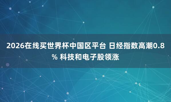 2026在线买世界杯中国区平台 日经指数高潮0.8% 科技和电子股领涨