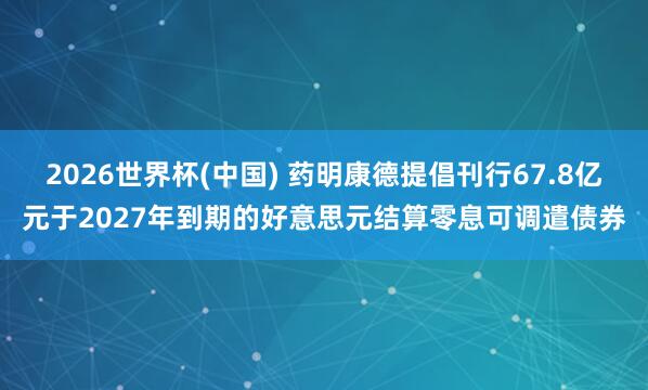 2026世界杯(中国) 药明康德提倡刊行67.8亿元于2027年到期的好意思元结算零息可调遣债券