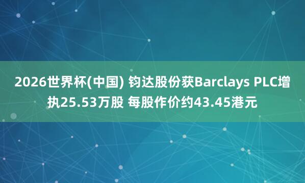 2026世界杯(中国) 钧达股份获Barclays PLC增执25.53万股 每股作价约43.45港元