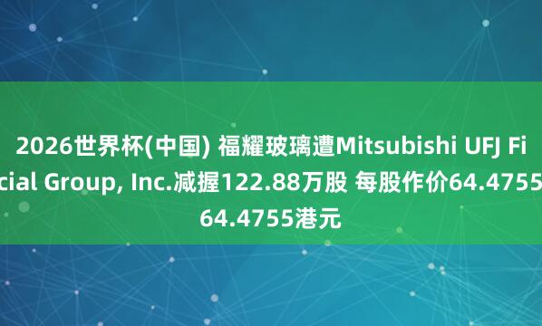 2026世界杯(中国) 福耀玻璃遭Mitsubishi UFJ Financial Group, Inc.减握122.88万股 每股作价64.4755港元