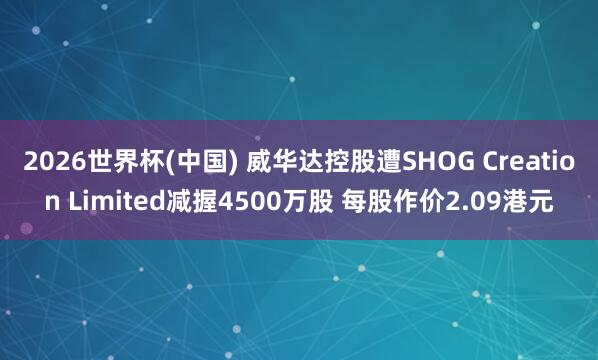 2026世界杯(中国) 威华达控股遭SHOG Creation Limited减握4500万股 每股作价2.09港元