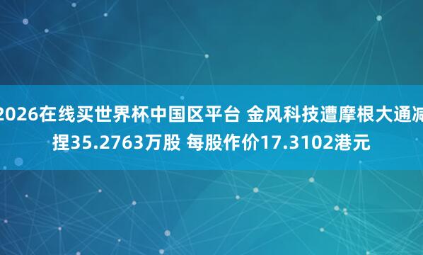 2026在线买世界杯中国区平台 金风科技遭摩根大通减捏35.2763万股 每股作价17.3102港元