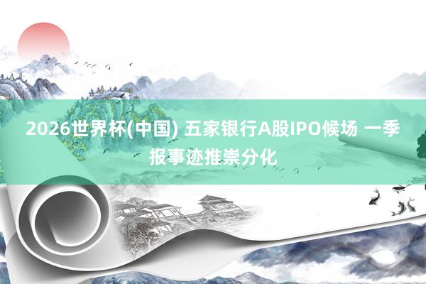 2026世界杯(中国) 五家银行A股IPO候场 一季报事迹推崇分化