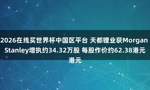2026在线买世界杯中国区平台 天都锂业获Morgan Stanley增执约34.32万股 每股作价约62.38港元