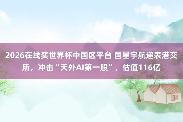 2026在线买世界杯中国区平台 国星宇航递表港交所,冲击“天外AI第一股”,估值116亿