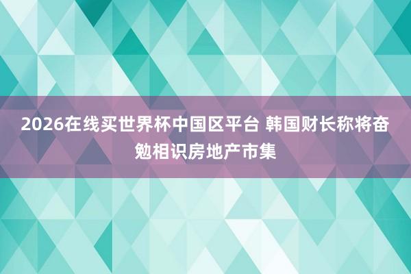 2026在线买世界杯中国区平台 韩国财长称将奋勉相识房地产市集