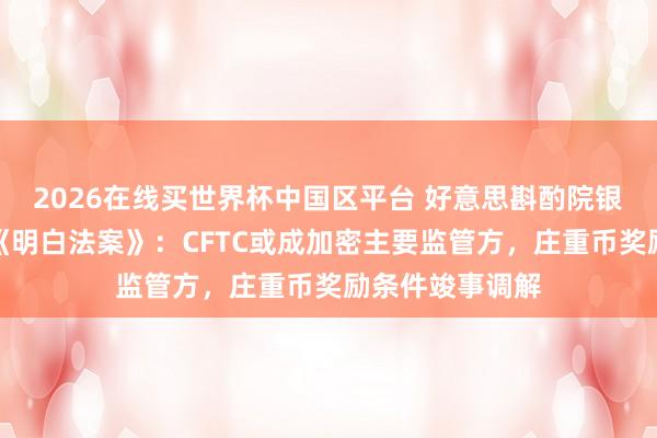 2026在线买世界杯中国区平台 好意思斟酌院银行委员和会过《明白法案》:CFTC或成加密主要监管方,庄重币奖励条件竣事调解