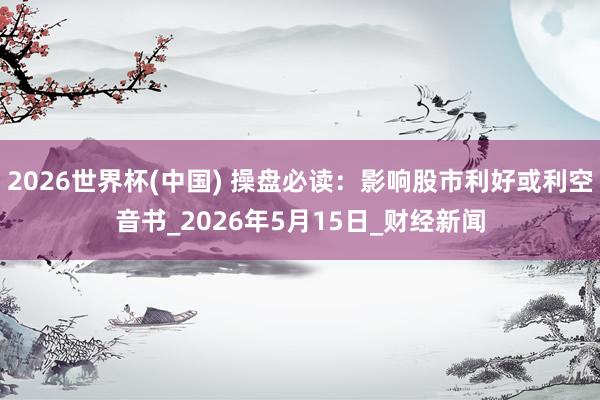 2026世界杯(中国) 操盘必读：影响股市利好或利空音书_2026年5月15日_财经新闻