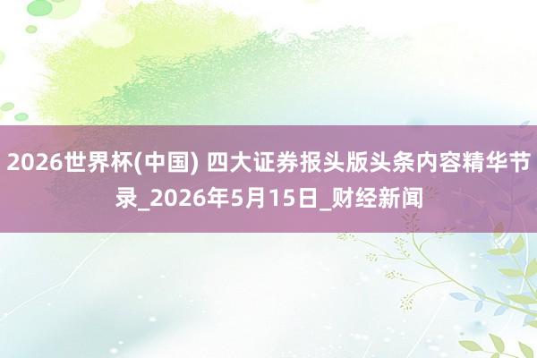 2026世界杯(中国) 四大证券报头版头条内容精华节录_2026年5月15日_财经新闻