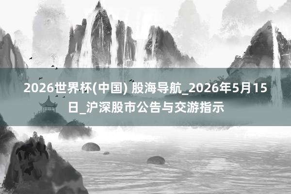 2026世界杯(中国) 股海导航_2026年5月15日_沪深股市公告与交游指示