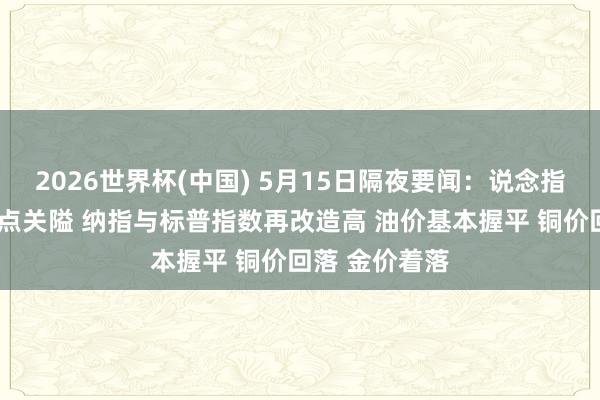 2026世界杯(中国) 5月15日隔夜要闻：说念指再行站上5万点关隘 纳指与标普指数再改造高 油价基本握平 铜价回落 金价着落