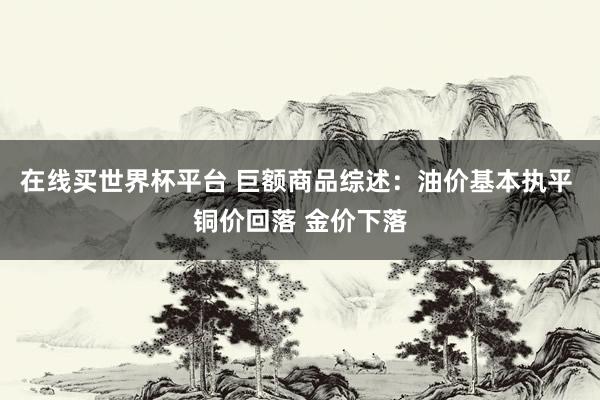 在线买世界杯平台 巨额商品综述：油价基本执平 铜价回落 金价下落