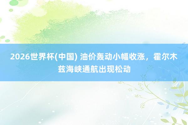 2026世界杯(中国) 油价轰动小幅收涨,霍尔木兹海峡通航出现松动