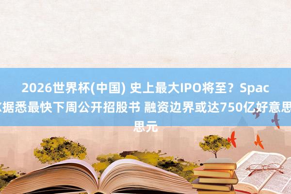 2026世界杯(中国) 史上最大IPO将至?SpaceX据悉最快下周公开招股书 融资边界或达750亿好意思元