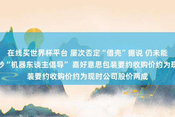 在线买世界杯平台 屡次否定“借壳”据说 仍未能抵触阛阓一度狂炒“机器东谈主倡导” 嘉好意思包装要约收购价约为现时公司股价两成
