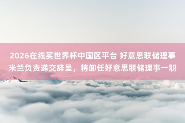 2026在线买世界杯中国区平台 好意思联储理事米兰负责递交辞呈,将卸任好意思联储理事一职